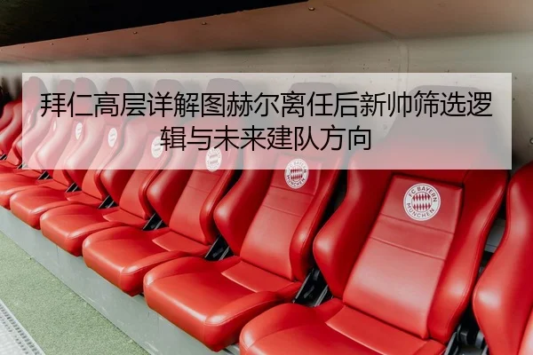 拜仁高层详解图赫尔离任后新帅筛选逻辑与未来建队方向