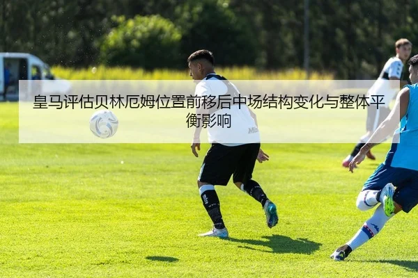 皇马评估贝林厄姆位置前移后中场结构变化与整体平衡影响