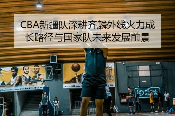 CBA新疆队深耕齐麟外线火力成长路径与国家队未来发展前景