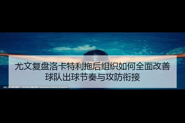 尤文复盘洛卡特利拖后组织如何全面改善球队出球节奏与攻防衔接
