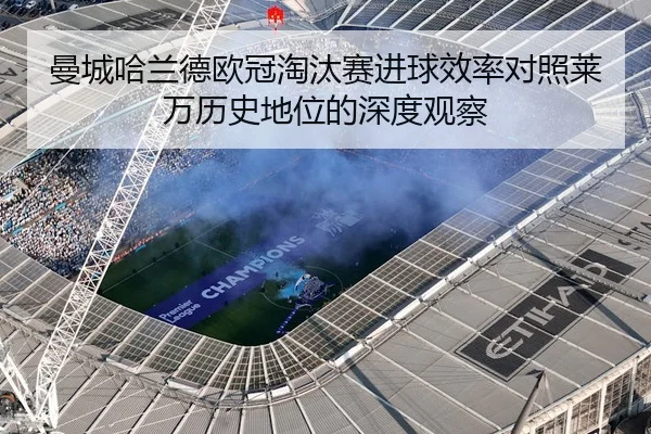 曼城哈兰德欧冠淘汰赛进球效率对照莱万历史地位的深度观察